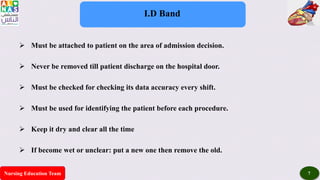 Nursing Education Team 7
I.D Band
 Must be attached to patient on the area of admission decision.
 Never be removed till patient discharge on the hospital door.
 Must be checked for checking its data accuracy every shift.
 Must be used for identifying the patient before each procedure.
 Keep it dry and clear all the time
 If become wet or unclear: put a new one then remove the old.
 