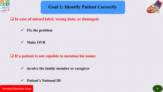 Nursing Education Team 8
Goal 1: Identify Patient Correctly
 In case of missed label, wrong data, or damaged:
 Fix the problem
 Make OVR
 If a patient is not capable to mention his name:
 involve the family member or caregiver
 Patient’s National ID
 