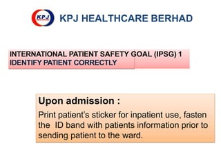 KPJ HEALTHCARE BERHAD
INTERNATIONAL PATIENT SAFETY GOAL (IPSG) 1
IDENTIFY PATIENT CORRECTLY
Upon admission :
Print patient’s sticker for inpatient use, fasten
the ID band with patients information prior to
sending patient to the ward.
 