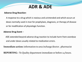 ADR & ADE
Adverse Drug Reaction-
A response to a drug which is noxious and unintended and which occurs at
doses normally used in man for prophylaxis, diagnosis, or therapy of disease
or for modification of physiologic function.
Adverse Drug Event –
ADE extended beyond adverse drug reaction to include harm from overdose
and under doses usually related to medication errors.
Immediate action: information to area incharge/doctor , pharmacist
REPORTING:- To Quality department immediate or before 24 hours.
 