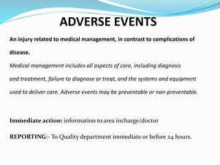 ADVERSE EVENTS
An injury related to medical management, in contrast to complications of
disease.
Medical management includes all aspects of care, including diagnosis
and treatment, failure to diagnose or treat, and the systems and equipment
used to deliver care. Adverse events may be preventable or non-preventable.
Immediate action: information to area incharge/doctor
REPORTING:- To Quality department immediate or before 24 hours.
 