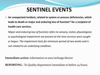 SENTINEL EVENTS
 An unexpected incident, related to system or process deficiencies, which
leads to death or major and enduring loss of function* for a recipient of
health care services.
Major and enduring loss of function refers to sensory, motor, physiological,
or psychological impairment not present at the time services were sought
or begun. The impairment lasts for minimum period of two weeks and is
not related to an underlying condition.
Immediate action: information to area incharge/doctor
REPORTING:- To Quality department immediate or before 24 hours.
 