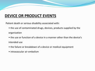 DEVICE OR PRODUCT EVENTS
Patient death or serious disability associated with:
• the use of contaminated drugs, devices, products supplied by the
organization
• the use or function of a device in a manner other than the device’s
intended use
• the failure or breakdown of a device or medical equipment
• intravascular air embolism
 