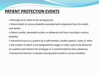PATIENT PROTECTION EVENTS
• Discharge of an infant to the wrong person
• Patient death or serious disability associated with elopement from the health
care facility
• Patient suicide, attempted suicide, or deliberate self-harm resulting in serious
disability
• Intentional injury to a patient by a staff member, another patient, visitor, or other
• Any incident in which a line designated for oxygen or other came to be delivered
to a patient and contains the wrong gas or is contaminated by toxic substances
• Nosocomial infection or disease causing patient death or serious disability
 