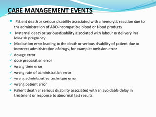 CARE MANAGEMENT EVENTS
 Patient death or serious disability associated with a hemolytic reaction due to
the administration of ABO-incompatible blood or blood products
 Maternal death or serious disability associated with labour or delivery in a
low-risk pregnancy
 Medication error leading to the death or serious disability of patient due to
incorrect administration of drugs, for example: omission error
 dosage error
 dose preparation error
 wrong time error
 wrong rate of administration error
 wrong administrative technique error
 wrong patient error
 Patient death or serious disability associated with an avoidable delay in
treatment or response to abnormal test results
 