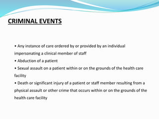 CRIMINAL EVENTS
• Any instance of care ordered by or provided by an individual
impersonating a clinical member of staff
• Abduction of a patient
• Sexual assault on a patient within or on the grounds of the health care
facility
• Death or significant injury of a patient or staff member resulting from a
physical assault or other crime that occurs within or on the grounds of the
health care facility
 