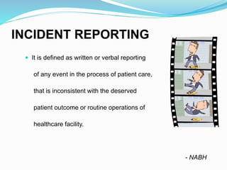 INCIDENT REPORTING
 It is defined as written or verbal reporting
of any event in the process of patient care,
that is inconsistent with the deserved
patient outcome or routine operations of
healthcare facility.
- NABH
 