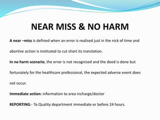 NEAR MISS & NO HARM
A near –miss is defined when an error is realised just in the nick of time and
abortive action is instituted to cut short its translation.
In no harm scenario, the error is not recognised and the deed is done but
fortunately for the healthcare professional, the expected adverse event does
not occur.
Immediate action: information to area incharge/doctor
REPORTING:- To Quality department immediate or before 24 hours.
 