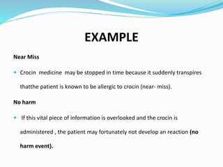 EXAMPLE
Near Miss
 Crocin medicine may be stopped in time because it suddenly transpires
thatthe patient is known to be allergic to crocin (near- miss).
No harm
 If this vital piece of information is overlooked and the crocin is
administered , the patient may fortunately not develop an reaction (no
harm event).
 