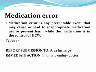 Medication error
 Medication error is any preventable event that
may cause or lead to inappropriate medication
use or prevent harm while the medication is in
the control of HCW.
Types : -
REPORT SUBMISSION TO: Area Incharge
IMMEDIATE ACTION: Inform to onduty doctor
 