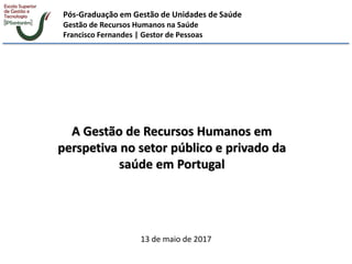 Pós-Graduação em Gestão de Unidades de Saúde
Gestão de Recursos Humanos na Saúde
Francisco Fernandes | Gestor de Pessoas
A Gestão de Recursos Humanos em
perspetiva no setor público e privado da
saúde em Portugal
13 de maio de 2017
 