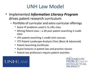 UNH Law Model
• Implemented Information Literacy Program
drives patent research curriculum
– Portfolio of curricular and extra curricular offerings
• Some IP problems used in 1L LRIL class
• Mining Patent class – a 20 year patent searching 2 credit
class
• LPIL patent searching 1 credit mini courses
• ITTI Patent Landscape Analysis Clinic (Basic & Advanced)
• Patent Searching Certificate
• Guest lectures in patent law and practice classes
• Patent law professors require patent searches
 