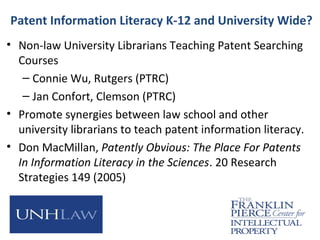 Patent Information Literacy K-12 and University Wide?
• Non-law University Librarians Teaching Patent Searching
Courses
– Connie Wu, Rutgers (PTRC)
– Jan Confort, Clemson (PTRC)
• Promote synergies between law school and other
university librarians to teach patent information literacy.
• Don MacMillan, Patently Obvious: The Place For Patents
In Information Literacy in the Sciences. 20 Research
Strategies 149 (2005)
 