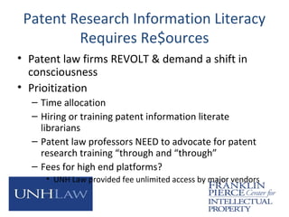 Patent Research Information Literacy
Requires Re$ources
• Patent law firms REVOLT & demand a shift in
consciousness
• Prioitization
– Time allocation
– Hiring or training patent information literate
librarians
– Patent law professors NEED to advocate for patent
research training “through and “through”
– Fees for high end platforms?
• UNH Law provided fee unlimited access by major vendors
 