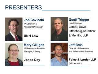 PRESENTERS________________
Jeff Bois
Director of Research
and Information Services
Foley & Larder LLP
(Moderator)
Mary Gilligan
IP Research Services
Manager, Library
Jones Day
Geoff Trigger
Law Librarian
Lerner, David,
Littenberg,Krumholz
& Mentlik, LLP.
Jon Cavicchi
IP Librarian &
Assistant Professor
UNH Law
 