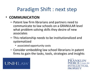 Paradigm Shift : next step
• COMMUNICATION
– Patent law firm librarians and partners need to
communicate to law schools on a GRANULAR level
what problem solving skills they desire of new
associates
– This relationship needs to be institutionalized and
systematized
• associated opportunity costs
– Consider embedding law school librarians in patent
firms to gain the tasks, tools, strategies and insights
 