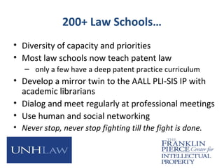 200+ Law Schools…
• Diversity of capacity and priorities
• Most law schools now teach patent law
– only a few have a deep patent practice curriculum
• Develop a mirror twin to the AALL PLI-SIS IP with
academic librarians
• Dialog and meet regularly at professional meetings
• Use human and social networking
• Never stop, never stop fighting till the fight is done.
 