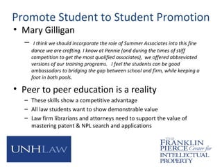 Promote Student to Student Promotion
• Mary Gilligan
– I think we should incorporate the role of Summer Associates into this fine
dance we are crafting. I know at Pennie (and during the times of stiff
competition to get the most qualified associates), we offered abbreviated
versions of our training programs. I feel the students can be good
ambassadors to bridging the gap between school and firm, while keeping a
foot in both pools.
• Peer to peer education is a reality
– These skills show a competitive advantage
– All law students want to show demonstrable value
– Law firm librarians and attorneys need to support the value of
mastering patent & NPL search and applications
 