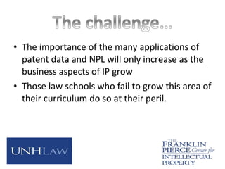 • The importance of the many applications of
patent data and NPL will only increase as the
business aspects of IP grow
• Those law schools who fail to grow this area of
their curriculum do so at their peril.
 
