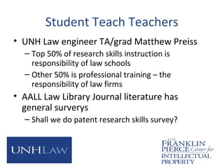 Student Teach Teachers
• UNH Law engineer TA/grad Matthew Preiss
– Top 50% of research skills instruction is
responsibility of law schools
– Other 50% is professional training – the
responsibility of law firms
• AALL Law Library Journal literature has
general surverys
– Shall we do patent research skills survey?
 