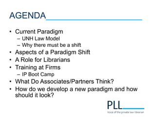 • Current Paradigm
– UNH Law Model
– Why there must be a shift
• Aspects of a Paradigm Shift
• A Role for Librarians
• Training at Firms
– IP Boot Camp
• What Do Associates/Partners Think?
• How do we develop a new paradigm and how
should it look?
AGENDA____________________
 