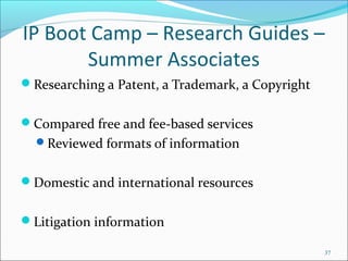 IP Boot Camp – Research Guides –
Summer Associates
Researching a Patent, a Trademark, a Copyright
Compared free and fee-based services
Reviewed formats of information
Domestic and international resources
Litigation information
37
 