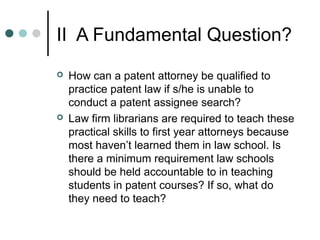 II A Fundamental Question?
 How can a patent attorney be qualified to
practice patent law if s/he is unable to
conduct a patent assignee search?
 Law firm librarians are required to teach these
practical skills to first year attorneys because
most haven’t learned them in law school. Is
there a minimum requirement law schools
should be held accountable to in teaching
students in patent courses? If so, what do
they need to teach?
 
