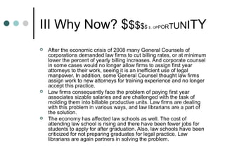 III Why Now? $$$$$ $ . OPPORTUNITY
 After the economic crisis of 2008 many General Counsels of
corporations demanded law firms to cut billing rates, or at minimum
lower the percent of yearly billing increases. And corporate counsel
in some cases would no longer allow firms to assign first year
attorneys to their work, seeing it is an inefficient use of legal
manpower. In addition, some General Counsel thought law firms
assign work to new attorneys for training experience and no longer
accept this practice.
 Law firms consequently face the problem of paying first year
associates sizable salaries and are challenged with the task of
molding them into billable productive units. Law firms are dealing
with this problem in various ways, and law librarians are a part of
the solution.
 The economy has affected law schools as well. The cost of
attending law school is rising and there have been fewer jobs for
students to apply for after graduation. Also, law schools have been
criticized for not preparing graduates for legal practice. Law
librarians are again partners in solving the problem.
 