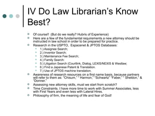 IV Do Law Librarian’s Know
Best?
 Of course!! (But do we really? Hubris of Experience)
 Here are a few of the fundamental requirements a new attorney should be
instructed in law school in order to be prepared for practice.
 Research in the USPTO, Espacenet & JPTOS Databases:
 1.) Assignee Search;
 2.) Inventor Search;
 3.) Maintenance Fee Search;
 4.) Family Search:
 5.) Litigation Search (Courtlink, Dialog, LEXIS/NEXIS & Westlaw;
 6.) Find a Japanese Patent & Translation.
 7.) Use of JPTOS machine translation.
 Awareness of research resources on a first name basis, because partners
will refer to them as: “Chisum,” “ Harmon,” “Schwartz” “Faber,” “ Sheldon,” &
“Donner.”
 Assessing new attorney skills, must we start from scratch?
 Time Constraints. I have more time to work with Summer Associates, less
with First Years and even less with Lateral Hires.
 Philosophy of firm, the meaning of life and fear of God!
 