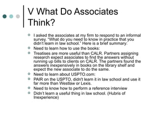 V What Do Associates
Think?
 I asked the associates at my firm to respond to an informal
survey. “What do you need to know in practice that you
didn’t learn in law school.” Here is a brief summary:
 Need to learn how to use the books:
 Treatises are more useful than CALR. Partners assigning
research expect associates to find the answers without
running up bills to clients on CALR. The partners found the
answers inexpensively in books on the library shelf and
expect the new associate to do the same.
 Need to learn about USPTO.com:
 PAIR on the USPTO, didn't learn it in law school and use it
far more than Westlaw or Lexis.
 Need to know how to perform a reference interview
 Didn’t learn a useful thing in law school. (Hubris of
Inexperience)
 