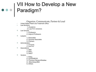 VII How to Develop a New
Paradigm?
Organize, Communicate, Partner & Lead
• United States Patent and Trademark Office
o Law librarians:
1.) Academic
2.) Law Firm Librarians
 Law Schools:
1.) Professors
2.) Adjunct Professors
 Lawyers:
1.) Associates
2.) Summer Associates
3.) Partners
 Administration:
1.) University
2.) Law Firm
 Associations:
1.) ABA
2.) AALL
3.) NALP
 Vendors
1.) Dialog
2.) LEXIS/NEXIS
3.) Thomson Reuters/Westlaw
4.) Bloomberg BNA
5.) Others
 