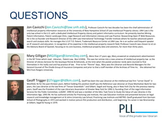 QUESTIONS_______________
Jon Cavicchi (Jon.Cavicchi@law.unh.edu), Professor Cavicchi for two decades has been the chief administrator of
intellectual property information resources at the University of New Hampshire School of Law Intellectual Property Library. UNH Law is the
only law school in the U.S. with a dedicated Intellectual Property Library and patent informatics curriculum. He presently teaches Mining
Patent Information, Patent Landscape Clinic, Legal Research and Information Literacy and Law Practice: Researching Open IP Web Resources.
He is the co-founder and Research Director of the UNH Law International Technology Transfer Institute where he teaches advanced patent
search and analysis skills. He manages the U.S.P.T.O. Patent, Trademark Resource Center at UNH Law. He is an author and frequent speaker
on IP research and education. In recognition of his expertise in the intellectual property research field, Professor Cavicchi was chosen to sit on
the Advisory Board of Questel, focusing on its core business, intellectual property data and solutions, for more than thirty years.
Mary Gilligan (MGilligan@JonesDay.com), More than 27 years ago, Mary answered an employment advertisement
in the NY Times which read: Librarian, Patent Law, Box 123456. This was her entree into a new universe of intellectual property law as the
Director of Library Services for the boutique Pennie & Edmonds, at the time when the pocket protector nerds were stunned to find
themselves in the really cool and hip practice of law. Prior to her “Pennie” days, Mary was the Librarian and Records Managers for the
General Counsel of The Chubb Group of Insurance Companies and prior to that a staff member of the Archives of Time Inc. She obtained her
MLS from Rutgers University.
Geoff Trigger (GTrigger@ldlkm.com), Geoff has been the Law Librarian at the intellectual law firm “Lerner David” in
Westfield, NJ for the past thirteen years. Before holding this position Geoff was the Reference Law Librarian at Chase Manhattan Bank for two
years, the Law Librarian at the law firms of “Tenzer Greenblatt “ and Gilbert, Segall and Young, also in New York City for the previous twenty
years. Geoff was the President of the Law Librarians Association of Greater New York for 1992-3, founding Chair of the Legal Information
Services for the Public Committee, LLAGNY. 1990-92 and was a member of the AALL Task Force to Study the Value of Law Libraries in the
Information Age, 1995-96. He has authored articles for Practicing Law Institute, the Law Education Institute and presented lectures on legal
research and knowledge management at St Johns University Law School, Practicing Law Institute and METRO. Geoff graduated from Germain
School of Photography in 1972 and worked in motion picture film production and distribution, until beginning his career in law librarianship
at Gilbert, Segall & Young in 1979.
 