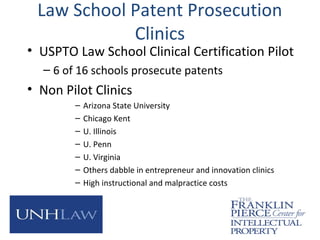 Law School Patent Prosecution
Clinics
• USPTO Law School Clinical Certification Pilot
– 6 of 16 schools prosecute patents
• Non Pilot Clinics
– Arizona State University
– Chicago Kent
– U. Illinois
– U. Penn
– U. Virginia
– Others dabble in entrepreneur and innovation clinics
– High instructional and malpractice costs
 