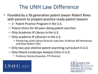 The UNH Law Difference
• Founded by a 3d generation patent lawyer Robert Rines
with passion to prepare practice ready patent lawyers
– 1st
Patent Practice Program in the U.S.
– Patent clinics for 40 years doing patent searches
– Only Academic IP Library in the U.S.
– Only academic IP Librarian in the U.S.
• Pioneering vision Library Director Judy Gire, Professor Bill Hennessey
and Dean Robert Viles
– Only two year elective patent searching curriculum in U.S.
– Only Patent Landscape Analysis Clinic in U.S.
• Professor Stanley Kowalski, ITTI Director
 