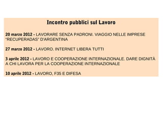 Incontro pubblici sul Lavoro
20 marzo 2012 - LAVORARE SENZA PADRONI. VIAGGIO NELLE IMPRESE
“RECUPERADAS” D'ARGENTINA
27 marzo 2012 - LAVORO. INTERNET LIBERA TUTTI
3 aprile 2012 - LAVORO E COOPERAZIONE INTERNAZIONALE. DARE DIGNITÀ
A CHI LAVORA PER LA COOPERAZIONE INTERNAZIONALE
10 aprile 2012 - LAVORO, F35 E DIFESA

 