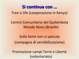 Si continua con …
Tree is life (cooperazione in Kenya)
Centro Comunitario del Quilombola
Mundo Novo (Brasile)
Sulla fame non si specula
(campagna di sensibilizzazione)
Promozione campi Terre e Libertà
(volontariato)

 