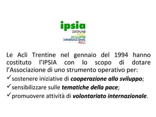Le Acli Trentine nel gennaio del 1994 hanno
costituto l’IPSIA con lo scopo di dotare
l’Associazione di uno strumento operativo per:
sostenere iniziative di cooperazione allo sviluppo;
sviluppo
sensibilizzare sulle tematiche della pace;
pace
promuovere attività di volontariato internazionale.
internazionale

 