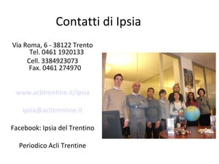 Contatti di Ipsia
Via Roma, 6 - 38122 Trento
Tel. 0461 1920133
Cell. 3384923073
Fax. 0461 274970
www.aclitrentine.it/ipsia
ipsia@aclitrentine.it
Facebook: Ipsia del Trentino
Periodico Acli Trentine

 