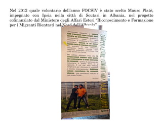 Nel 2012 quale volontario dell’anno FOCSIV è stato scelto Mauro Platè,
impegnato con Ipsia nella città di Scutari in Albania, nel progetto
cofinanziato dal Ministero degli Affari Esteri “Riconoscimento e Formazione
per i Migranti Rientrati nel Nord dell'Albania”.

 