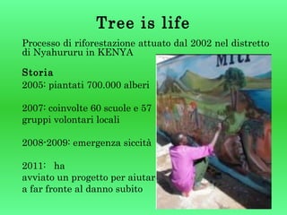 Tree is life
Processo di riforestazione attuato dal 2002 nel distretto
di Nyahururu in KENYA
Storia
2005: piantati 700.000 alberi
2007: coinvolte 60 scuole e 57
gruppi volontari locali
2008-2009: emergenza siccità
2011: ha
avviato un progetto per aiutare
a far fronte al danno subito

 