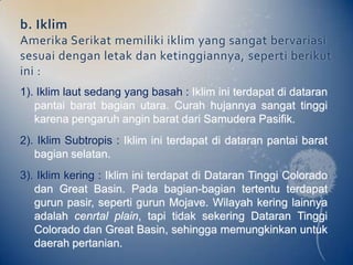 b. Iklim
Amerika Serikat memiliki iklim yang sangat bervariasi
sesuai dengan letak dan ketinggiannya, seperti berikut
ini :
1). Iklim laut sedang yang basah : Iklim ini terdapat di dataran
   pantai barat bagian utara. Curah hujannya sangat tinggi
   karena pengaruh angin barat dari Samudera Pasifik.
2). Iklim Subtropis : Iklim ini terdapat di dataran pantai barat
   bagian selatan.
3). Iklim kering : Iklim ini terdapat di Dataran Tinggi Colorado
   dan Great Basin. Pada bagian-bagian tertentu terdapat
   gurun pasir, seperti gurun Mojave. Wilayah kering lainnya
   adalah cenrtal plain, tapi tidak sekering Dataran Tinggi
   Colorado dan Great Basin, sehingga memungkinkan untuk
   daerah pertanian.
 