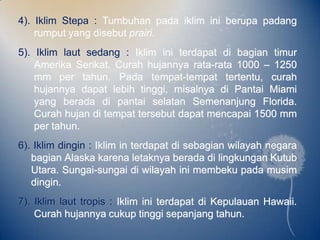 4). Iklim Stepa : Tumbuhan pada iklim ini berupa padang
    rumput yang disebut prairi.
5). Iklim laut sedang : Iklim ini terdapat di bagian timur
    Amerika Serikat. Curah hujannya rata-rata 1000 – 1250
    mm per tahun. Pada tempat-tempat tertentu, curah
    hujannya dapat lebih tinggi, misalnya di Pantai Miami
    yang berada di pantai selatan Semenanjung Florida.
    Curah hujan di tempat tersebut dapat mencapai 1500 mm
    per tahun.
6). Iklim dingin : Iklim in terdapat di sebagian wilayah negara
   bagian Alaska karena letaknya berada di lingkungan Kutub
   Utara. Sungai-sungai di wilayah ini membeku pada musim
   dingin.
7). Iklim laut tropis : Iklim ini terdapat di Kepulauan Hawaii.
    Curah hujannya cukup tinggi sepanjang tahun.
 