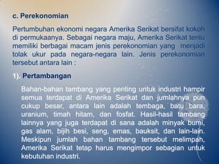 c. Perekonomian
Pertumbuhan ekonomi negara Amerika Serikat bersifat kokoh
di permukaanya. Sebagai negara maju, Amerika Serikat tentu
memiliki berbagai macam jenis perekonomian yang menjadi
tolak ukur pada negara-negara lain. Jenis perekonomian
tersebut antara lain :
1). Pertambangan
  Bahan-bahan tambang yang penting untuk industri hampir
  semua terdapat di Amerika Serikat dan jumlahnya pun
  cukup besar, antara lain adalah tembaga, batu bara,
  uranium, timah hitam, dan fosfat. Hasil-hasil tambang
  lainnya yang juga terdapat di sana adalah minyak bumi,
  gas alam, bijih besi, seng, emas, bauksit, dan lain-lain.
  Meskipun jumlah bahan tambang tersebut melimpah,
  Amerika Serikat tetap harus mengimpor sebagian untuk
  kebutuhan industri.
 