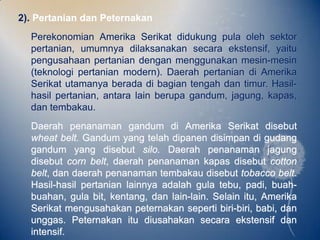 2). Pertanian dan Peternakan
  Perekonomian Amerika Serikat didukung pula oleh sektor
  pertanian, umumnya dilaksanakan secara ekstensif, yaitu
  pengusahaan pertanian dengan menggunakan mesin-mesin
  (teknologi pertanian modern). Daerah pertanian di Amerika
  Serikat utamanya berada di bagian tengah dan timur. Hasil-
  hasil pertanian, antara lain berupa gandum, jagung, kapas,
  dan tembakau.
  Daerah penanaman gandum di Amerika Serikat disebut
  wheat belt. Gandum yang telah dipanen disimpan di gudang
  gandum yang disebut silo. Daerah penanaman jagung
  disebut corn belt, daerah penanaman kapas disebut cotton
  belt, dan daerah penanaman tembakau disebut tobacco belt.
  Hasil-hasil pertanian lainnya adalah gula tebu, padi, buah-
  buahan, gula bit, kentang, dan lain-lain. Selain itu, Amerika
  Serikat mengusahakan peternakan seperti biri-biri, babi, dan
  unggas. Peternakan itu diusahakan secara ekstensif dan
  intensif.
 