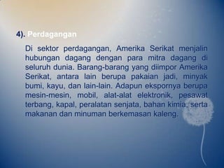 4). Perdagangan
  Di sektor perdagangan, Amerika Serikat menjalin
  hubungan dagang dengan para mitra dagang di
  seluruh dunia. Barang-barang yang diimpor Amerika
  Serikat, antara lain berupa pakaian jadi, minyak
  bumi, kayu, dan lain-lain. Adapun ekspornya berupa
  mesin-mesin, mobil, alat-alat elektronik, pesawat
  terbang, kapal, peralatan senjata, bahan kimia, serta
  makanan dan minuman berkemasan kaleng.
 