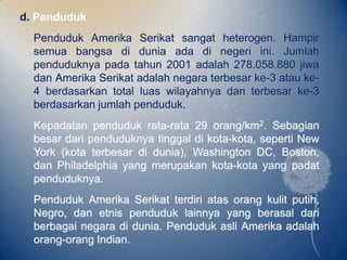 d. Penduduk
  Penduduk Amerika Serikat sangat heterogen. Hampir
  semua bangsa di dunia ada di negeri ini. Jumlah
  penduduknya pada tahun 2001 adalah 278.058.880 jiwa
  dan Amerika Serikat adalah negara terbesar ke-3 atau ke-
  4 berdasarkan total luas wilayahnya dan terbesar ke-3
  berdasarkan jumlah penduduk.
  Kepadatan penduduk rata-rata 29 orang/km2. Sebagian
  besar dari penduduknya tinggal di kota-kota, seperti New
  York (kota terbesar di dunia), Washington DC, Boston,
  dan Philadelphia yang merupakan kota-kota yang padat
  penduduknya.
  Penduduk Amerika Serikat terdiri atas orang kulit putih,
  Negro, dan etnis penduduk lainnya yang berasal dari
  berbagai negara di dunia. Penduduk asli Amerika adalah
  orang-orang Indian.
 
