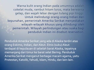 Warna kulit orang Indian pada umumnya adalah
     cokelat muda, rambut hitam lurus, mata berwarna
      gelap, dan wajah lebar dengan tulang pipi tinggi.
             Untuk melindungi orang-orang Indian dari
  kepunahan, pemerintah Amerika Serikat menyediakan
          wilayah-wilayah khusus yang dilindungi oleh
     pemerintah. Wilayah perlindungan atau suaka bagi
               penduduk Indian ini disebut reservation.

Penduduk Amerika Serikat yang ada di Alaska terdiri atas
orang Eskimo, Indian, dan Aleut. Etnis (suku) Aleut
terdapat di kepulauan di sebelah barat Alaska, tepatnya
memanjang dari timur ke barat selat Bering. Penduduk
Amerika Serikat menganut berbagai macam agama, yaitu
Protestan, Katolik, Yahudi, Islam, Hindu, dan lain-lain.
 