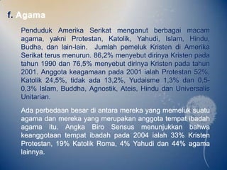 f. Agama
  Penduduk Amerika Serikat menganut berbagai macam
  agama, yakni Protestan, Katolik, Yahudi, Islam, Hindu,
  Budha, dan lain-lain. Jumlah pemeluk Kristen di Amerika
  Serikat terus menurun. 86,2% menyebut dirinya Kristen pada
  tahun 1990 dan 76,5% menyebut dirinya Kristen pada tahun
  2001. Anggota keagamaan pada 2001 ialah Protestan 52%,
  Katolik 24,5%, tidak ada 13,2%, Yudaisme 1,3% dan 0,5-
  0,3% Islam, Buddha, Agnostik, Ateis, Hindu dan Universalis
  Unitarian.
  Ada perbedaan besar di antara mereka yang memeluk suatu
  agama dan mereka yang merupakan anggota tempat ibadah
  agama itu. Angka Biro Sensus menunjukkan bahwa
  keanggotaan tempat ibadah pada 2004 ialah 33% Kristen
  Protestan, 19% Katolik Roma, 4% Yahudi dan 44% agama
  lainnya.
 