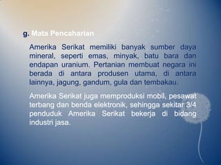 g. Mata Pencaharian
 Amerika Serikat memiliki banyak sumber daya
 mineral, seperti emas, minyak, batu bara dan
 endapan uranium. Pertanian membuat negara ini
 berada di antara produsen utama, di antara
 lainnya, jagung, gandum, gula dan tembakau.
 Amerika Serikat juga memproduksi mobil, pesawat
 terbang dan benda elektronik, sehingga sekitar 3/4
 penduduk Amerika Serikat bekerja di bidang
 industri jasa.
 