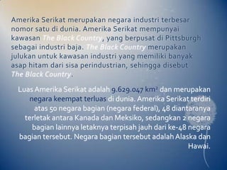 Amerika Serikat merupakan negara industri terbesar
nomor satu di dunia. Amerika Serikat mempunyai
kawasan The Black Country, yang berpusat di Pittsburgh
sebagai industri baja. The Black Country merupakan
julukan untuk kawasan industri yang memiliki banyak
asap hitam dari sisa perindustrian, sehingga disebut
The Black Country.

 Luas Amerika Serikat adalah 9.629.047 km2 dan merupakan
     negara keempat terluas di dunia. Amerika Serikat terdiri
       atas 50 negara bagian (negara federal), 48 diantaranya
   terletak antara Kanada dan Meksiko, sedangkan 2 negara
      bagian lainnya letaknya terpisah jauh dari ke-48 negara
 bagian tersebut. Negara bagian tersebut adalah Alaska dan
                                                       Hawai.
 